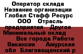 Оператор склада › Название организации ­ Глобал Стафф Ресурс, ООО › Отрасль предприятия ­ Другое › Минимальный оклад ­ 25 000 - Все города Работа » Вакансии   . Амурская обл.,Благовещенский р-н